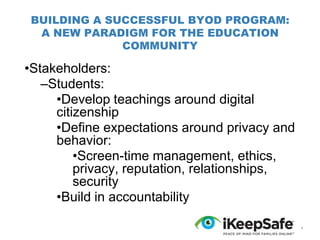 BUILDING A SUCCESSFUL BYOD PROGRAM:
A NEW PARADIGM FOR THE EDUCATION
COMMUNITY

•Stakeholders:
–Students:
•Develop teachings around digital
citizenship
•Define expectations around privacy and
behavior:
•Screen-time management, ethics,
privacy, reputation, relationships,
security
•Build in accountability
*

 
