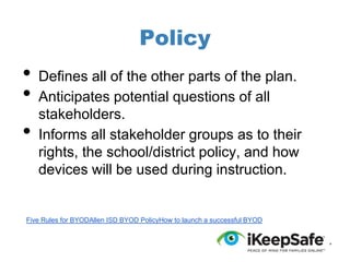 Policy

•
•
•

Defines all of the other parts of the plan.
Anticipates potential questions of all
stakeholders.
Informs all stakeholder groups as to their
rights, the school/district policy, and how
devices will be used during instruction.

Five Rules for BYODAllen ISD BYOD PolicyHow to launch a successful BYOD

 