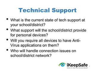 Technical Support

•
•

•
•

What is the current state of tech support at
your school/district?
What support will the school/district provide
for personal devices?
Will you require all devices to have AntiVirus applications on them?
Who will handle connection issues on
school/district network?

 