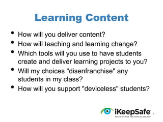 Learning Content

•
•
•

•
•

How will you deliver content?
How will teaching and learning change?
Which tools will you use to have students
create and deliver learning projects to you?
Will my choices "disenfranchise" any
students in my class?
How will you support "deviceless" students?

 