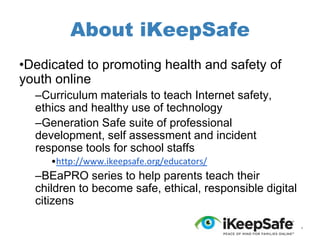 About iKeepSafe
•Dedicated to promoting health and safety of
youth online
–Curriculum materials to teach Internet safety,
ethics and healthy use of technology
–Generation Safe suite of professional
development, self assessment and incident
response tools for school staffs
•http://www.ikeepsafe.org/educators/

–BEaPRO series to help parents teach their
children to become safe, ethical, responsible digital
citizens
*

 