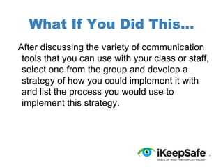 What If You Did This...
After discussing the variety of communication
tools that you can use with your class or staff,
select one from the group and develop a
strategy of how you could implement it with
and list the process you would use to
implement this strategy.

 