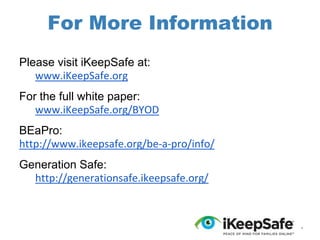 For More Information
Please visit iKeepSafe at:
www.iKeepSafe.org
For the full white paper:
www.iKeepSafe.org/BYOD
BEaPro:
http://www.ikeepsafe.org/be-a-pro/info/
Generation Safe:
http://generationsafe.ikeepsafe.org/

*

 