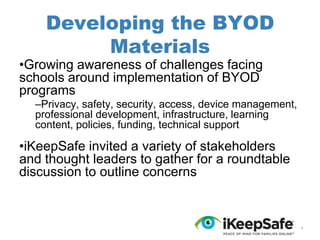 Developing the BYOD
Materials

•Growing awareness of challenges facing
schools around implementation of BYOD
programs

–Privacy, safety, security, access, device management,
professional development, infrastructure, learning
content, policies, funding, technical support

•iKeepSafe invited a variety of stakeholders
and thought leaders to gather for a roundtable
discussion to outline concerns

*

 