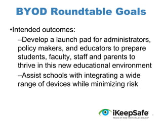 BYOD Roundtable Goals
•Intended outcomes:
–Develop a launch pad for administrators,
policy makers, and educators to prepare
students, faculty, staff and parents to
thrive in this new educational environment
–Assist schools with integrating a wide
range of devices while minimizing risk

*

 