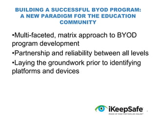 BUILDING A SUCCESSFUL BYOD PROGRAM:
A NEW PARADIGM FOR THE EDUCATION
COMMUNITY

•Multi-faceted, matrix approach to BYOD
program development
•Partnership and reliability between all levels
•Laying the groundwork prior to identifying
platforms and devices

*

 