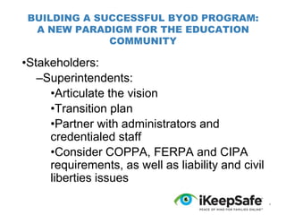 BUILDING A SUCCESSFUL BYOD PROGRAM:
A NEW PARADIGM FOR THE EDUCATION
COMMUNITY

•Stakeholders:
–Superintendents:
•Articulate the vision
•Transition plan
•Partner with administrators and
credentialed staff
•Consider COPPA, FERPA and CIPA
requirements, as well as liability and civil
liberties issues
*

 