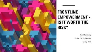FRONTLINE
EMPOWERMENT -
IS IT WORTH THE
RISK?
Robin Schooling
Virtual CUE Conference
Spring 2021
 
