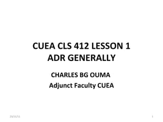 CUEA CLS 412 LESSON 1 ADR GENERALLY CHARLES BG OUMA  Adjunct Faculty CUEA 23/11/11 