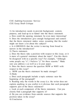 CUE Auditing/Assurance Service
CUE Essay Draft Critique
1) An introduction needs to provide background, context,
purpose, and lead up to or funnel into the thesis statement.
a. How could the opening statement be even more interesting?
b. Does the introduction give enough background and context
that the thesis statement makes sense, assuming that the reader
might not know a lot about this subject?
c. Is it OBVIOUS that the writer is moving from broad to
narrow in the introduction?
2) Thesis statement.
a. Does the thesis take a position with respect to this issue, or it
is more of a general statement about the topic? Can this thesis
be disagreed with in a specific way? For example, “Although
some people say “x”, I believe “y” for these reasons.” Make
sure you address x as well as y in your paper.
b. Does the thesis answer the question HOW or WHY with
respect to this issue?
c. HOW can the thesis statement be made stronger?
3) Body
a. Does each paragraph include a topic sentence near the
beginning of the paragraph?
b. Reading only the words in the essay (i.e. the writer does not
explain anything to you orally) is it obvious that each paragraph
supports part of the thesis statement?
c. Look at each component of the thesis statement. Can you
clearly find a paragraph that supports it?
d. Do you see evidence from outside sources that supports the
position taken in the essay?
4) Conclusion
 