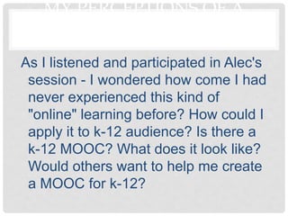 MY PERCEPTIONS OF A
         MOOC
As I listened and participated in Alec's
 session - I wondered how come I had
 never experienced this kind of
 "online" learning before? How could I
 apply it to k-12 audience? Is there a
 k-12 MOOC? What does it look like?
 Would others want to help me create
 a MOOC for k-12?
 