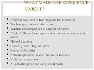 WHAT MADE THE EXPERIENCE
               UNIQUE?ONLINE COURSES

•   Everyone was there to learn together (no hierarchy)
•   Teachers gave contact information
•   Teachers encouraged you to connect with them
•   "Nodes" (Digital Learning areas) to interact and connect with
    others
•   Flipped Learning
•   Content given in Digital Format
•   Choice of Activities
•   Activities presented in open forum for feedback
•   No formal assessment
•   All activities presented using social media
 