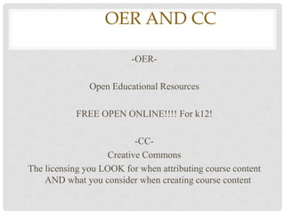 OEROER AND CC

                         -OER-

               Open Educational Resources

            FREE OPEN ONLINE!!!! For k12!

                          -CC-
                   Creative Commons
The licensing you LOOK for when attributing course content
    AND what you consider when creating course content
 