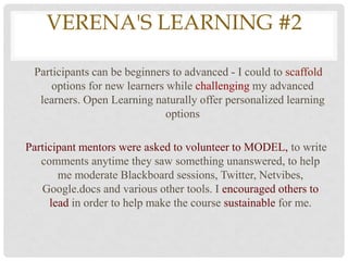 VERENA'S LEARNING #2

 Participants can be beginners to advanced - I could to scaffold
     options for new learners while challenging my advanced
  learners. Open Learning naturally offer personalized learning
                              options

Participant mentors were asked to volunteer to MODEL, to write
   comments anytime they saw something unanswered, to help
       me moderate Blackboard sessions, Twitter, Netvibes,
   Google.docs and various other tools. I encouraged others to
     lead in order to help make the course sustainable for me.
 