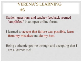 VEVERENA’S LEARNING
       #3LEARNING #3
Student questions and teacher feedback seemed
 "amplified" in an open online forum

I learned to accept that failure was possible, learn
  from my mistakes and do my best.

Being authentic got me through and accepting that I
 am a learner too!
 