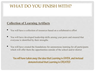WHAT DO YOU FINISH WITH?WHAT
         WILL YOU END WITH?
Collection of Learning Artifacts

•   You will have a collection of resources based on a collaborative effort

•   You will have developed leadership skills among your peers and ensured that
    everyone is identified by their strengths

•   You will have created the foundations for autonomous learning for all participants
    which will offer them the opportunities outside of the school and/or district
 