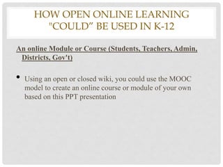 HOW OPEN ONLINE LEARNING
         "COULD” BE USED IN K-12

An online Module or Course (Students, Teachers, Admin,
 Districts, Gov't)

•   Using an open or closed wiki, you could use the MOOC
    model to create an online course or module of your own
    based on this PPT presentation
 