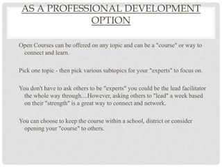 AS A PROFESSIONAL DEVELOPMENT
              OPTION

Open Courses can be offered on any topic and can be a "course" or way to
 connect and learn.

Pick one topic - then pick various subtopics for your "experts" to focus on.

You don't have to ask others to be "experts" you could be the lead facilitator
  the whole way through....However, asking others to "lead" a week based
  on their "strength" is a great way to connect and network.

You can choose to keep the course within a school, district or consider
  opening your "course" to others.
 