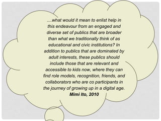 ....what would it mean to enlist help in
   this endeavour from an engaged and
   diverse set of publics that are broader
    than what we traditionally think of as
    educational and civic institutions? In
 addition to publics that are dominated by
    adult interests, these publics should
     include those that are relevant and
  accessible to kids now, where they can
find role models, recognition, friends, and
  collaborators who are co participants in
the journey of growing up in a digital age.
               Mimi Ito, 2010
 