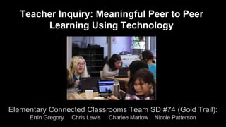 Teacher Inquiry: Meaningful Peer to Peer 
Learning Using Technology 
Elementary Connected Classrooms Team SD #74 (Gold Trail): 
Errin Gregory Chris Lewis Charlee Marlow Nicole Patterson 
 