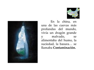 En la china, en una de las cuevas más profundas del mundo, vivía un dragón grande y malvado, se alimentaba del humo, la suciedad, la basura… se llamaba  Contaminación. 