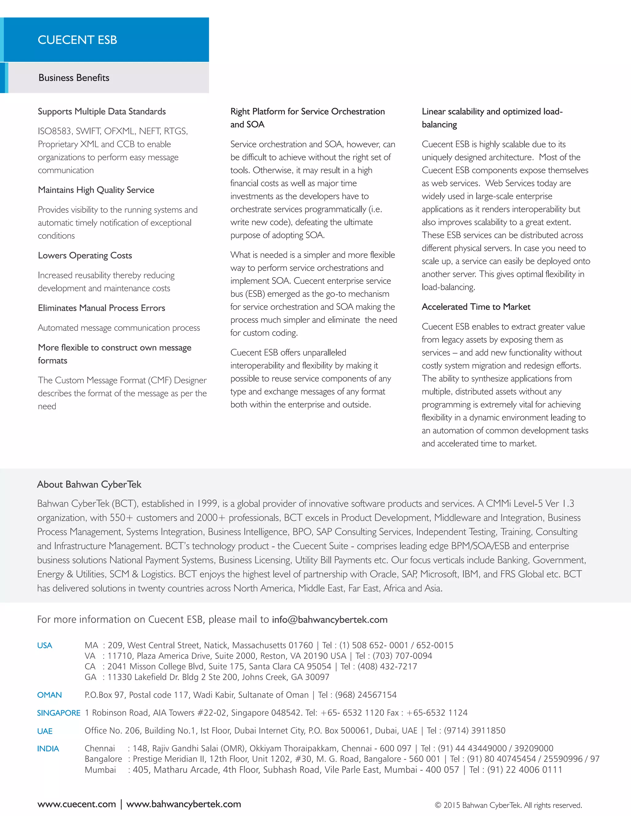 A growing need among companies to
establish closer relationship with customers,
suppliers and other business partners is fast
fuelling the demand for ESB technologies
across the world.
With information delivery becoming one of
the key result areas for an enterprise,
furnishing company details such as product,
financial, and other key information to
customers, partners or shareholders
becomes highly crucial. This therefore
necessitates those companies to source
information from different set of applications.
Information exchange is dependent on
network connectivity and access to different
systems running in an enterprise.
A flexible connectivity infrastructure with an
ideal combination of lightweight, standards
based and robust technology, implemented
in service-oriented architecture (SOA) that
reduces the complexity of integrating
applications and services. Cuecent ESB
enables you to get more value for money
with simple, code-less, configuration based
service integration.
ENTERPRISE
SERVICE BUS
About Bahwan CyberTek
Bahwan CyberTek (BCT), established in 1999, is a global provider of innovative software products and services. A CMMi Level-5 Ver 1.3
organization, with 550+ customers and 2000+ professionals, BCT excels in Product Development, Middleware and Integration, Business
Process Management, Systems Integration, Business Intelligence, BPO, SAP Consulting Services, Independent Testing, Training, Consulting
and Infrastructure Management. BCT’s technology product - the Cuecent Suite - comprises leading edge BPM/SOA/ESB and enterprise
business solutions National Payment Systems, Business Licensing, Utility Bill Payments etc. Our focus verticals include Banking, Government,
Energy & Utilities, SCM & Logistics. BCT enjoys the highest level of partnership with Oracle, SAP, Microsoft, IBM, and FRS Global etc. BCT
has delivered solutions in twenty countries across North America, Middle East, Far East, Africa and Asia.
ESB
CUECENT ESB
Business Benefits
Supports Multiple Data Standards
ISO8583, SWIFT, OFXML, NEFT, RTGS,
Proprietary XML and CCB to enable
organizations to perform easy message
communication
Maintains High Quality Service
Provides visibility to the running systems and
automatic timely notification of exceptional
conditions
Lowers Operating Costs
Increased reusability thereby reducing
development and maintenance costs
Eliminates Manual Process Errors
Automated message communication process
More flexible to construct own message
formats
The Custom Message Format (CMF) Designer
describes the format of the message as per the
need
www.cuecent.com | www.bahwancybertek.com © 2015 Bahwan CyberTek. All rights reserved.
For more information on Cuecent ESB, please mail to info@bahwancybertek.com
Right Platform for Service Orchestration
and SOA
Service orchestration and SOA, however, can
be difficult to achieve without the right set of
tools. Otherwise, it may result in a high
financial costs as well as major time
investments as the developers have to
orchestrate services programmatically (i.e.
write new code), defeating the ultimate
purpose of adopting SOA.
What is needed is a simpler and more flexible
way to perform service orchestrations and
implement SOA. Cuecent enterprise service
bus (ESB) emerged as the go-to mechanism
for service orchestration and SOA making the
process much simpler and eliminate the need
for custom coding.
Cuecent ESB offers unparalleled
interoperability and flexibility by making it
possible to reuse service components of any
type and exchange messages of any format
both within the enterprise and outside.
Linear scalability and optimized load-
balancing
Cuecent ESB is highly scalable due to its
uniquely designed architecture. Most of the
Cuecent ESB components expose themselves
as web services. Web Services today are
widely used in large-scale enterprise
applications as it renders interoperability but
also improves scalability to a great extent.
These ESB services can be distributed across
different physical servers. In case you need to
scale up, a service can easily be deployed onto
another server. This gives optimal flexibility in
load-balancing.
Accelerated Time to Market
Cuecent ESB enables to extract greater value
from legacy assets by exposing them as
services – and add new functionality without
costly system migration and redesign efforts.
The ability to synthesize applications from
multiple, distributed assets without any
programming is extremely vital for achieving
flexibility in a dynamic environment leading to
an automation of common development tasks
and accelerated time to market.
USA
OMAN
SINGAPORE
UAE
INDIA
MA : 209, West Central Street, Natick, Massachusetts 01760 | Tel : (1) 508 652- 0001 / 652-0015
VA : 11710, Plaza America Drive, Suite 2000, Reston, VA 20190 USA | Tel : (703) 707-0094
CA : 2041 Misson College Blvd, Suite 175, Santa Clara CA 95054 | Tel : (408) 432-7217
GA : 11330 Lakefield Dr. Bldg 2 Ste 200, Johns Creek, GA 30097
P.O.Box 97, Postal code 117, Wadi Kabir, Sultanate of Oman | Tel : (968) 24567154
1 Robinson Road, AIA Towers #22-02, Singapore 048542. Tel: +65- 6532 1120 Fax : +65-6532 1124
Office No. 206, Building No.1, Ist Floor, Dubai Internet City, P.O. Box 500061, Dubai, UAE | Tel : (9714) 3911850
Chennai : 148, Rajiv Gandhi Salai (OMR), Okkiyam Thoraipakkam, Chennai - 600 097 | Tel : (91) 44 43449000 / 39209000
Bangalore : Prestige Meridian II, 12th Floor, Unit 1202, #30, M. G. Road, Bangalore - 560 001 | Tel : (91) 80 40745454 / 25590996 / 97
Mumbai : 405, Matharu Arcade, 4th Floor, Subhash Road, Vile Parle East, Mumbai - 400 057 | Tel : (91) 22 4006 0111 ®
 