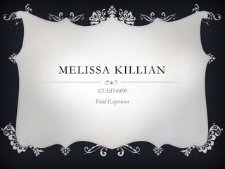 MELISSA KILLIAN
      CUED 6800
     Field Experience
 
