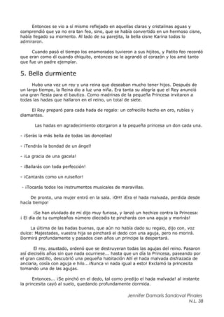 Entonces se vio a sí mismo reflejado en aquellas claras y cristalinas aguas y
comprendió que ya no era tan feo, sino, que se había convertido en un hermoso cisne,
había llegado su momento. Al lado de su parejita, la bella cisne Karina todos lo
admiraron.
Cuando pasó el tiempo los enamorados tuvieron a sus hijitos, y Patito feo recordó
que eran como él cuando chiquito, entonces se le agrandó el corazón y los amó tanto
que fue un padre ejemplar.
5. Bella durmiente
Hubo una vez un rey y una reina que deseaban mucho tener hijos. Después de
un largo tiempo, la Reina dio a luz una niña. Era tanta su alegría que el Rey anunció
una gran fiesta para el bautizo. Como madrinas de la pequeña Princesa invitaron a
todas las hadas que hallaron en el reino, un total de siete.
El Rey preparó para cada hada de regalo: un cofrecillo hecho en oro, rubíes y
diamantes.
Las hadas en agradecimiento otorgaron a la pequeña princesa un don cada una.
- ¡Serás la más bella de todas las doncellas!
- ¡Tendrás la bondad de un ángel!
- ¡La gracia de una gacela!
- ¡Bailarás con toda perfección!
- ¡Cantarás como un ruiseñor!
- ¡Tocarás todos los instrumentos musicales de maravillas.
De pronto, una mujer entró en la sala. ¡OH! ¡Era el hada malvada, perdida desde
hacía tiempo!
¡Se han olvidado de mí dijo muy furiosa, y lanzó un hechizo contra la Princesa:
¡ El día de tu cumpleaños número dieciséis te pincharás con una aguja y morirás!
La última de las hadas buenas, que aún no había dado su regalo, dijo con, voz
dulce: Majestades, vuestra hija se pinchará el dedo con una aguja, pero no morirá.
Dormirá profundamente y pasados cien años un príncipe la despertará.
El rey, asustado, ordenó que se destruyeran todas las agujas del reino. Pasaron
así dieciséis años sin que nada ocurriese... hasta que un día la Princesa, paseando por
el gran castillo, descubrió una pequeña habitación Allí el hada malvada disfrazada de
anciana, cosía con aguja e hilo...¡Nunca vi nada igual a esto! Exclamó la princesita
tomando una de las agujas.
Entonces... ¡Se pinchó en el dedo, tal como predijo el hada malvada! al instante
la princesita cayó al suelo, quedando profundamente dormida.
Jennifer Damaris Sandoval Pinales
N.L. 38
 