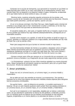 Contando con la ayuda de Campanita, que aprovechó el momento en que Peter se
había dormido para verter en su vaso unas gotas de un poderosísimo veneno. Pero
cuando Peter Pan se despertó y se disponía a beber el agua, Campanita, arrepentida
de lo que había hecho se lanzó contra el vaso, y lo volcó.
Mientras tanto, nuestros amiguitos seguían prisioneros de los piratas. que
estaban a punto de ser lanzados por la borda como comida para los tiburones. ¡Parecía
que nadie podría salvarlos!, cuando de repente, oyeron una voz:
¡A ver si te atreves conmigo!, Era Peter Pan que, había llegado justo a tiempo de
evitarles a sus amigos caer al mar. Comenzaron a luchar y entonces, un tic-tac muy
conocido por Garfio hizo que éste se estremeciera de horror.
El cocodrilo estaba allí y, del susto, el Capitán Garfio dio un traspié y cayó al mar.
Es muy posible que todavía hoy siga nadando desesperadamente, perseguido por el
incansable cocodrilo.
Cuando vieron escapar a su capitán, el resto de los piratas no tardó en seguir su
camino, dándose un chapuzón acabaron en el agua salada; acompañados por las risas
de Peter Pan y de los demás niños.
Peter para asegurarse de que el pirata no volviera hundió el viejo barco.
Los tres hermanitos echaban de menos a sus padres y deseaban volver al hogar.
Peter intentó convencerlos para que se quedaran con él en el País de Nunca Jamás:
¡Quédense ¡Quédense conmigo en mi país! Les rogó Peter Pan. Pero como Wendy y
sus hermanitos querían mucho a sus papás Peter les llevó de nuevo a su casa.
- Aunque crezcan sean niños por siempre en un rinconcito de sus corazones y no
perderán nunca su fantasía ni su imaginación de ese modo seguiremos siempre juntos.
- ¡Lo Prometemos! -gritaron los tres niños mientras agitaban sus manos diciendo
adiós. Hasta Campanita se entristeció cuando se marcharon, pero con un guiño Peter
les anunció: ¡Pronto los visitaremos! ¡Adiós!
7. Amor prohibido..
Érase una vez un universo oscuro, un universo negro, un universo helado y
matemático.
No se sabe por qué, dos estrellas se miraron y se enamoraron. Tan grande y
hermoso fue su amor que dejaron de describir infalibles órbitas elípticas para dibujarse
tiernos corazones entrelazados.
Se querían tanto..., pero la distancia era grande, y no podían acariciarse ni
besarse. ¡Si por un solo instante pudieran estar juntas! Pero eso estaba prohibido en
un universo oscuro, en un universo negro, en un universo helado y matemático.
Aun así no se resignaron a vivir separadas, alejadas por un denso y silencioso
vacío; así que decidieron quebrantar la eterna ley del perfecto y ordenado universo.
Con un cómplice guiño se salieron de sus órbitas convirtiéndose en dos estrellas
fugaces, dirigiéndose a un mismo destino a la velocidad del deseo y el cariño
Jennifer Damaris Sandoval Pinales
N.L. 38
 