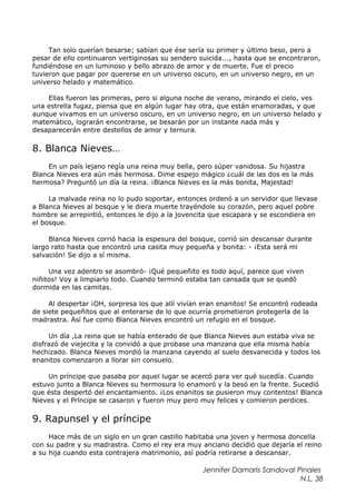 Tan solo querían besarse; sabían que ése sería su primer y último beso, pero a
pesar de ello continuaron vertiginosas su sendero suicida..., hasta que se encontraron,
fundiéndose en un luminoso y bello abrazo de amor y de muerte. Fue el precio
tuvieron que pagar por quererse en un universo oscuro, en un universo negro, en un
universo helado y matemático.
Ellas fueron las primeras, pero si alguna noche de verano, mirando el cielo, ves
una estrella fugaz, piensa que en algún lugar hay otra, que están enamoradas, y que
aunque vivamos en un universo oscuro, en un universo negro, en un universo helado y
matemático, lograrán encontrarse, se besarán por un instante nada más y
desaparecerán entre destellos de amor y ternura.
8. Blanca Nieves…
En un país lejano regía una reina muy bella, pero súper vanidosa. Su hijastra
Blanca Nieves era aún más hermosa. Dime espejo mágico ¿cuál de las dos es la más
hermosa? Preguntó un día la reina. ¡Blanca Nieves es la más bonita, Majestad!
La malvada reina no lo pudo soportar, entonces ordenó a un servidor que llevase
a Blanca Nieves al bosque y le diera muerte trayéndole su corazón, pero aquel pobre
hombre se arrepintió, entonces le dijo a la jovencita que escapara y se escondiera en
el bosque.
Blanca Nieves corrió hacia la espesura del bosque, corrió sin descansar durante
largo rato hasta que encontró una casita muy pequeña y bonita: - ¡Esta será mi
salvación! Se dijo a sí misma.
Una vez adentro se asombró- ¡Qué pequeñito es todo aquí, parece que viven
niñitos! Voy a limpiarlo todo. Cuando terminó estaba tan cansada que se quedó
dormida en las camitas.
Al despertar ¡OH, sorpresa los que allí vivían eran enanitos! Se encontró rodeada
de siete pequeñitos que al enterarse de lo que ocurría prometieron protegerla de la
madrastra. Así fue como Blanca Nieves encontró un refugio en el bosque.
Un día ,La reina que se había enterado de que Blanca Nieves aun estaba viva se
disfrazó de viejecita y la convidó a que probase una manzana que ella misma había
hechizado. Blanca Nieves mordió la manzana cayendo al suelo desvanecida y todos los
enanitos comenzaron a llorar sin consuelo.
Un príncipe que pasaba por aquel lugar se acercó para ver qué sucedía. Cuando
estuvo junto a Blanca Nieves su hermosura lo enamoró y la besó en la frente. Sucedió
que ésta despertó del encantamiento. ¡Los enanitos se pusieron muy contentos! Blanca
Nieves y el Príncipe se casaron y fueron muy pero muy felices y comieron perdices.
9. Rapunsel y el príncipe
Hace más de un siglo en un gran castillo habitaba una joven y hermosa doncella
con su padre y su madrastra. Como el rey era muy anciano decidió que dejaría el reino
a su hija cuando esta contrajera matrimonio, así podría retirarse a descansar.
Jennifer Damaris Sandoval Pinales
N.L. 38
 