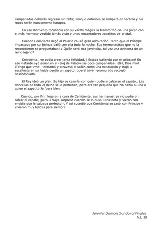 campanadas deberás regresar sin falta; Porque entonces se romperá el hechizo y tus
ropas serán nuevamente harapos.
En ese momento tocándola con su varita mágica la transformó en una joven con
el más hermoso vestido jamás visto y unos encantadores zapatitos de cristal.
Cuando Cenicienta llegó al Palacio causó gran admiración, tanto que el Príncipe
impactado por su belleza bailó con ella toda la noche. Sus hermanastras que no la
reconocieron se preguntaban: ¿ Quién será esa jovencita, tal vez una princesa de un
reino lejano?
Cenicienta, no podía creer tanta felicidad, ¡ Estaba bailando con el príncipe! En
ese instante oyó sonar en el reloj de Palacio las doce campanadas- ¡OH, Dios mío!
¡Tengo que irme! -exclamó-y atravesó el salón como una exhalación y bajó la
escalinata en su huída perdió un zapato, que el joven enamorado recogió
desconsolado.
El Rey ideó un plan. Su hijo se casaría con quien pudiera calzarse el zapato.. Las
doncellas de todo el Reino se lo probaban, pero era tan pequeño que no había ni una a
quien el zapatito le fuera bien.
Cuando, por fin, llegaron a casa de Cenicienta, sus hermanastras no pudieron
calzar el zapato; pero -¡ Vaya sorpresa cuando se lo puso Cenicienta y vieron con
envidia que le calzaba perfecto!-. Y así sucedió que Cenicienta se casó con Príncipe y
vivieron muy felices para siempre.
Jennifer Damaris Sandoval Pinales
N.L. 38
 