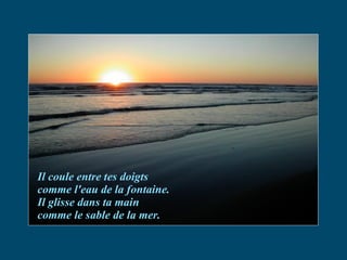Il coule entre tes doigts comme l'eau de la fontaine. Il glisse dans ta main  comme le sable de la mer. 