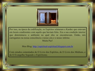 Por isso, na época da codificação, os Espíritos relataram a Kardec que estavam
em locais condizentes com aquilo que haviam feito. Era a sua condição interior
que determinava o ambiente no qual eles se encontravam. Então, nós
carregamos na nossa consciência o nosso céu e o nosso inferno.
Muita Paz!
Meu Blog: http://espiritual-espiritual.blogspot.com.br
Com estudos comentados de O Livro dos Espíritos, de O Livro dos Médiuns, e
de O Evangelho Segundo o Espiritismo.
 
