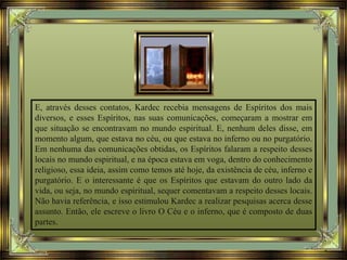 E, através desses contatos, Kardec recebia mensagens de Espíritos dos mais
diversos, e esses Espíritos, nas suas comunicações, começaram a mostrar em
que situação se encontravam no mundo espiritual. E, nenhum deles disse, em
momento algum, que estava no céu, ou que estava no inferno ou no purgatório.
Em nenhuma das comunicações obtidas, os Espíritos falaram a respeito desses
locais no mundo espiritual, e na época estava em voga, dentro do conhecimento
religioso, essa ideia, assim como temos até hoje, da existência de céu, inferno e
purgatório. E o interessante é que os Espíritos que estavam do outro lado da
vida, ou seja, no mundo espiritual, sequer comentavam a respeito desses locais.
Não havia referência, e isso estimulou Kardec a realizar pesquisas acerca desse
assunto. Então, ele escreve o livro O Céu e o inferno, que é composto de duas
partes.
 