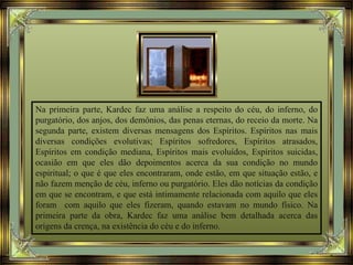 Na primeira parte, Kardec faz uma análise a respeito do céu, do inferno, do
purgatório, dos anjos, dos demônios, das penas eternas, do receio da morte. Na
segunda parte, existem diversas mensagens dos Espíritos. Espíritos nas mais
diversas condições evolutivas; Espíritos sofredores, Espíritos atrasados,
Espíritos em condição mediana, Espíritos mais evoluídos, Espíritos suicidas,
ocasião em que eles dão depoimentos acerca da sua condição no mundo
espiritual; o que é que eles encontraram, onde estão, em que situação estão, e
não fazem menção de céu, inferno ou purgatório. Eles dão notícias da condição
em que se encontram, e que está intimamente relacionada com aquilo que eles
foram com aquilo que eles fizeram, quando estavam no mundo físico. Na
primeira parte da obra, Kardec faz uma análise bem detalhada acerca das
origens da crença, na existência do céu e do inferno.
 