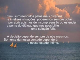 Enfim, surpreendidos pelas mais diversas  e infelizes situações, poderemos sempre optar  por abrir abismos de incompreensão ou estender  a ponte do diálogo que nos possibilite  uma solução feliz. A decisão depende sempre de nós mesmos.  Somente da nossa vontade dependerá  o nosso estado íntimo.   