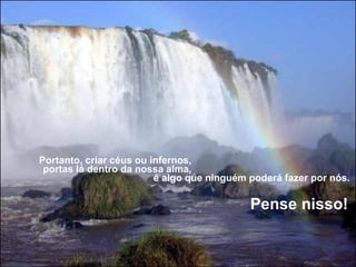 Portanto, criar céus ou infernos,  portas lá dentro da nossa alma,  é algo que ninguém poderá fazer por nós.    Pense nisso!     
