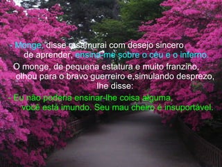 - Monge,  disse o samurai com desejo sincero  de aprender,  ensina-me sobre o céu e o inferno. O monge, de pequena estatura e muito franzino,  olhou para o bravo guerreiro e,simulando desprezo, lhe disse: - Eu não poderia ensinar-lhe coisa alguma,  você está imundo. Seu mau cheiro é insuportável.   