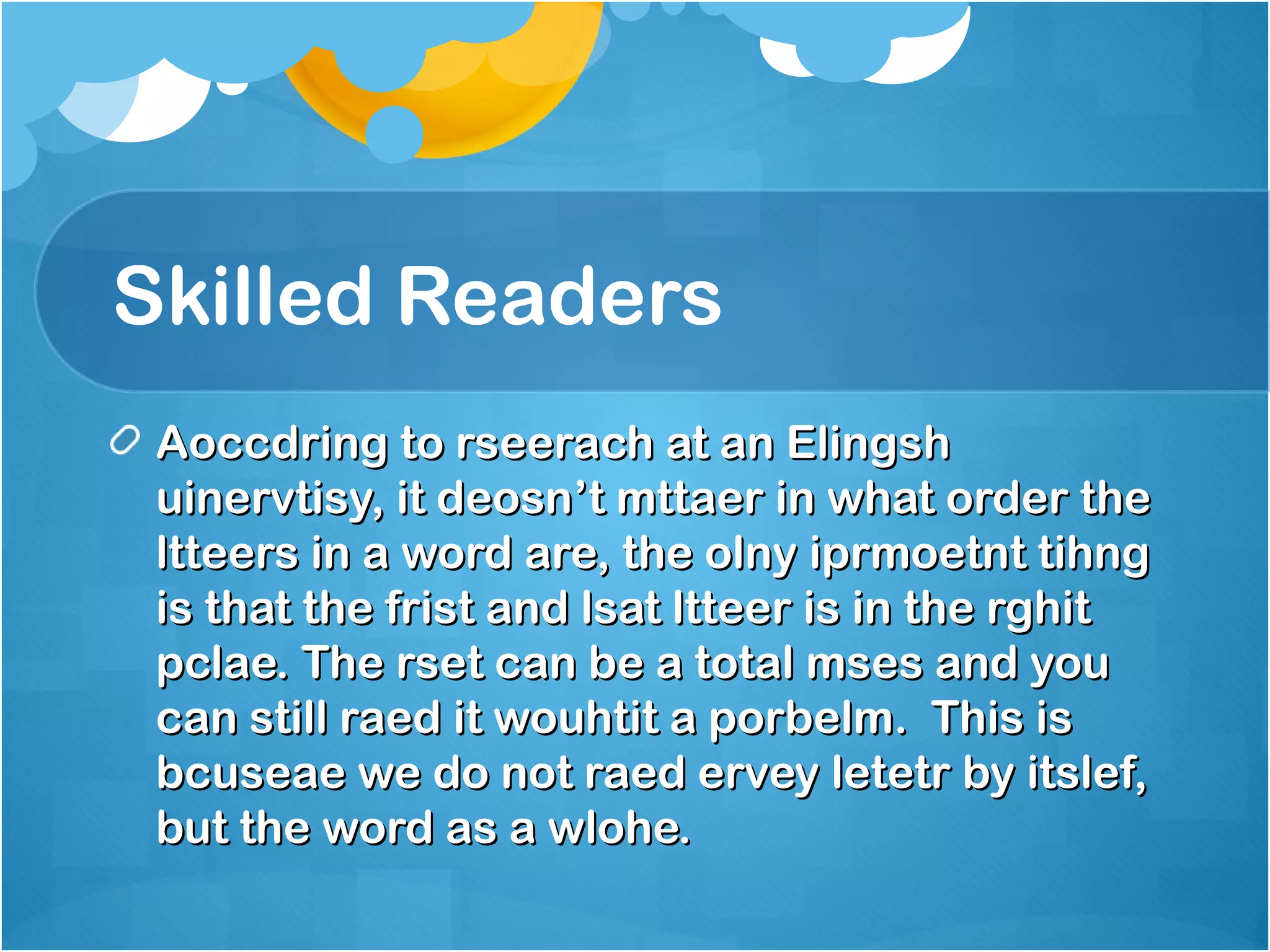 Skilled Readers 
Aoccdring ttoo rrsseeeerraacchh aatt aann EElliinnggsshh 
uuiinneerrvvttiissyy,, iitt ddeeoossnn’’tt mmttttaaeerr iinn wwhhaatt oorrddeerr tthhee 
lltttteeeerrss iinn aa wwoorrdd aarree,, tthhee oollnnyy iipprrmmooeettnntt ttiihhnngg 
iiss tthhaatt tthhee ffrriisstt aanndd llssaatt lltttteeeerr iiss iinn tthhee rrgghhiitt 
ppccllaaee.. TThhee rrsseett ccaann bbee aa ttoottaall mmsseess aanndd yyoouu 
ccaann ssttiillll rraaeedd iitt wwoouuhhttiitt aa ppoorrbbeellmm.. TThhiiss iiss 
bbccuusseeaaee wwee ddoo nnoott rraaeedd eerrvveeyy lleetteettrr bbyy iittsslleeff,, 
bbuutt tthhee wwoorrdd aass aa wwlloohhee.. 
 