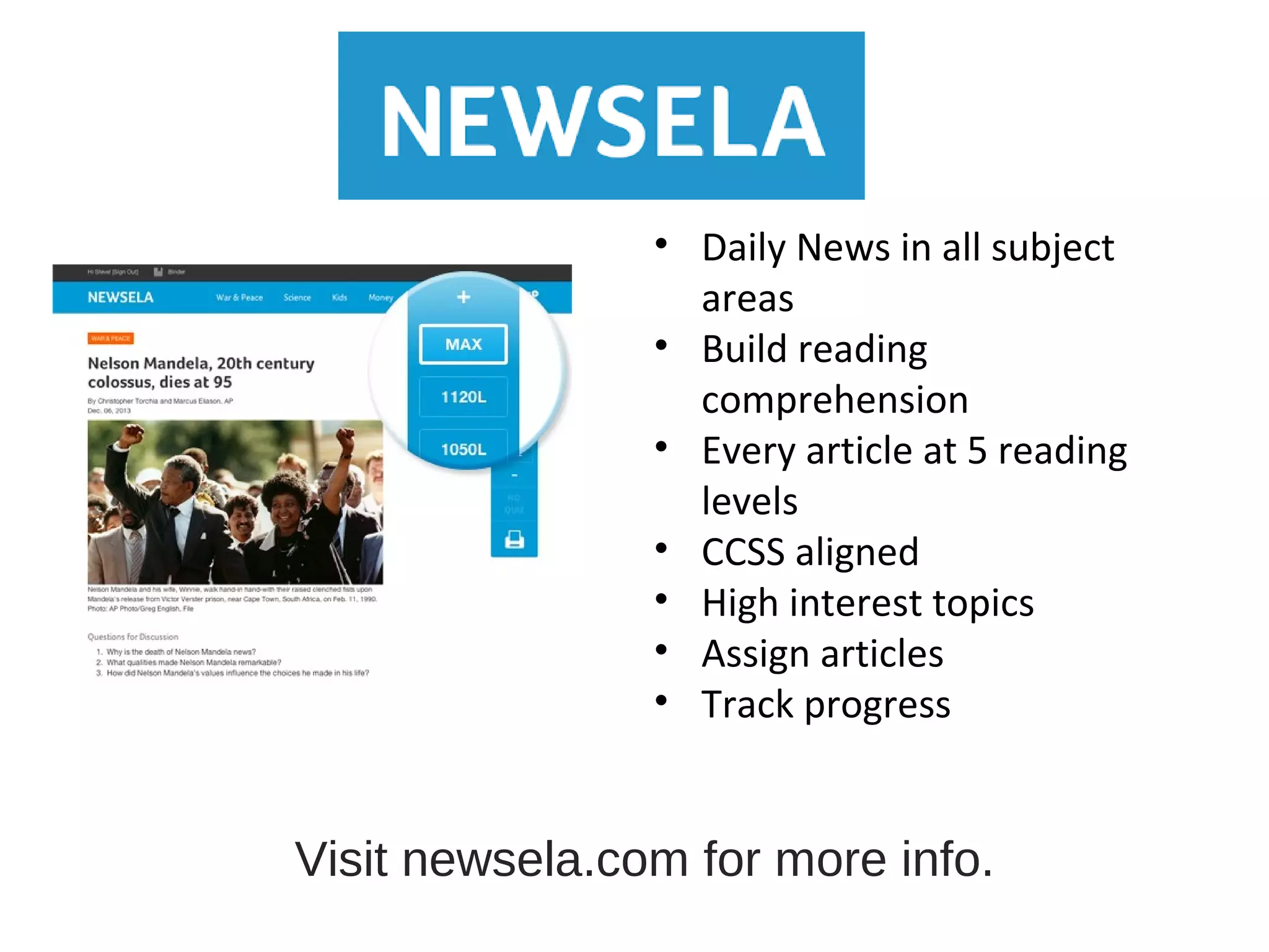 • Daily News in all subject
areas
• Build reading
comprehension
• Every article at 5 reading
levels
• CCSS aligned
• High interest topics
• Assign articles
• Track progress
Visit newsela.com for more info.
 
