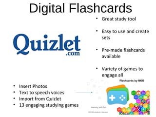Digital Flashcards
• Great study tool
 
• Easy to use and create 
sets
 
• Pre-made flashcards 
available
• Variety of games to 
engage all
• Insert Photos
• Text to speech voices
• Import from Quizlet
• 13 engaging studying games
 