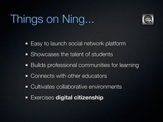 Things on Ning...
    Easy to launch social network platform
    Showcases the talent of students
    Builds professional communities for learning
    Connects with other educators
    Cultivates collaborative environments
    Exercises digital citizenship
 