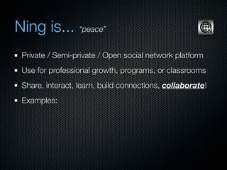 Ning is... “peace”
 Private / Semi-private / Open social network platform
 Use for professional growth, programs, or classrooms
 Share, interact, learn, build connections, collaborate!
 Examples:
 