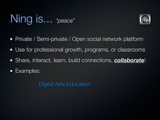 Ning is... “peace”
 Private / Semi-private / Open social network platform
 Use for professional growth, programs, or classrooms
 Share, interact, learn, build connections, collaborate!
 Examples:

          Digital Arts Education
 