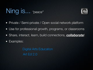 Ning is... “peace”
 Private / Semi-private / Open social network platform
 Use for professional growth, programs, or classrooms
 Share, interact, learn, build connections, collaborate!
 Examples:

          Digital Arts Education
           Art Ed 2.0
 