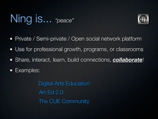 Ning is... “peace”
 Private / Semi-private / Open social network platform
 Use for professional growth, programs, or classrooms
 Share, interact, learn, build connections, collaborate!
 Examples:

          Digital Arts Education
           Art Ed 2.0
           The CUE Community
 