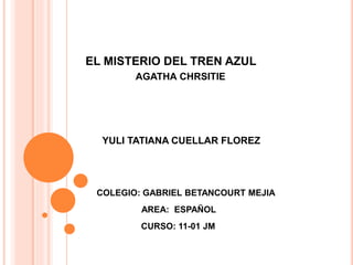 EL MISTERIO DEL TREN AZUL 
AGATHA CHRSITIE 
YULI TATIANA CUELLAR FLOREZ 
COLEGIO: GABRIEL BETANCOURT MEJIA 
AREA: ESPAÑOL 
CURSO: 11-01 JM 
 