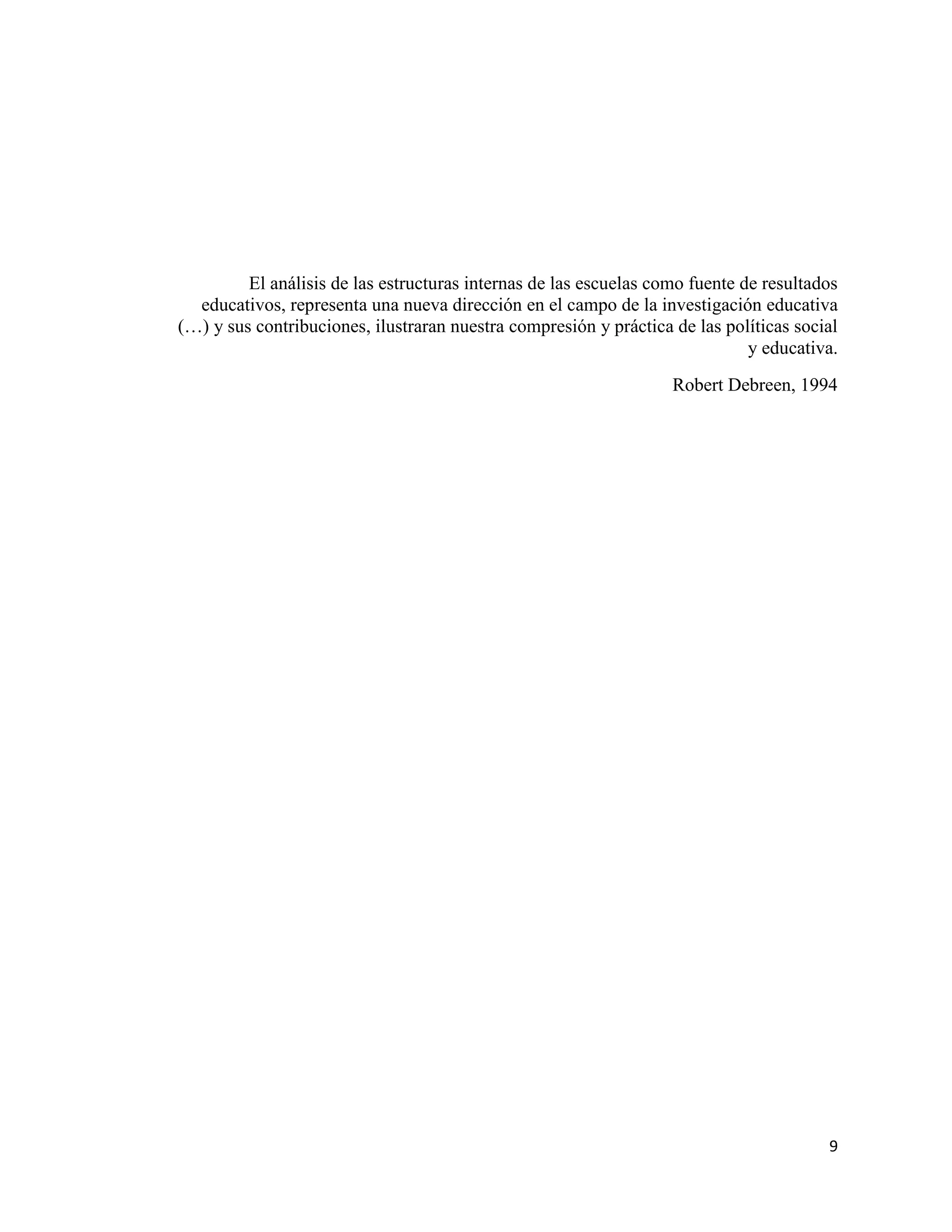 9
El análisis de las estructuras internas de las escuelas como fuente de resultados
educativos, representa una nueva dirección en el campo de la investigación educativa
(…) y sus contribuciones, ilustraran nuestra compresión y práctica de las políticas social
y educativa.
Robert Debreen, 1994
 