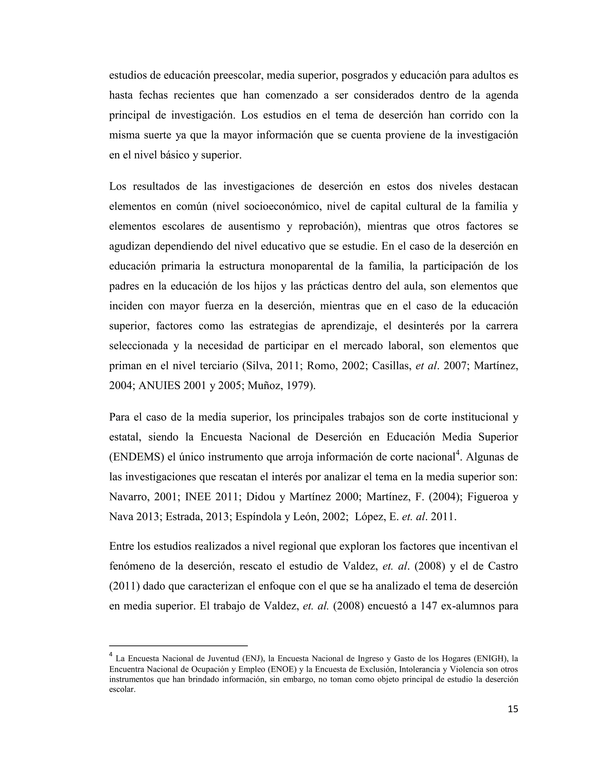 15
estudios de educación preescolar, media superior, posgrados y educación para adultos es
hasta fechas recientes que han comenzado a ser considerados dentro de la agenda
principal de investigación. Los estudios en el tema de deserción han corrido con la
misma suerte ya que la mayor información que se cuenta proviene de la investigación
en el nivel básico y superior.
Los resultados de las investigaciones de deserción en estos dos niveles destacan
elementos en común (nivel socioeconómico, nivel de capital cultural de la familia y
elementos escolares de ausentismo y reprobación), mientras que otros factores se
agudizan dependiendo del nivel educativo que se estudie. En el caso de la deserción en
educación primaria la estructura monoparental de la familia, la participación de los
padres en la educación de los hijos y las prácticas dentro del aula, son elementos que
inciden con mayor fuerza en la deserción, mientras que en el caso de la educación
superior, factores como las estrategias de aprendizaje, el desinterés por la carrera
seleccionada y la necesidad de participar en el mercado laboral, son elementos que
priman en el nivel terciario (Silva, 2011; Romo, 2002; Casillas, et al. 2007; Martínez,
2004; ANUIES 2001 y 2005; Muñoz, 1979).
Para el caso de la media superior, los principales trabajos son de corte institucional y
estatal, siendo la Encuesta Nacional de Deserción en Educación Media Superior
(ENDEMS) el único instrumento que arroja información de corte nacional4
. Algunas de
las investigaciones que rescatan el interés por analizar el tema en la media superior son:
Navarro, 2001; INEE 2011; Didou y Martínez 2000; Martínez, F. (2004); Figueroa y
Nava 2013; Estrada, 2013; Espíndola y León, 2002; López, E. et. al. 2011.
Entre los estudios realizados a nivel regional que exploran los factores que incentivan el
fenómeno de la deserción, rescato el estudio de Valdez, et. al. (2008) y el de Castro
(2011) dado que caracterizan el enfoque con el que se ha analizado el tema de deserción
en media superior. El trabajo de Valdez, et. al. (2008) encuestó a 147 ex-alumnos para
4
La Encuesta Nacional de Juventud (ENJ), la Encuesta Nacional de Ingreso y Gasto de los Hogares (ENIGH), la
Encuentra Nacional de Ocupación y Empleo (ENOE) y la Encuesta de Exclusión, Intolerancia y Violencia son otros
instrumentos que han brindado información, sin embargo, no toman como objeto principal de estudio la deserción
escolar.
 