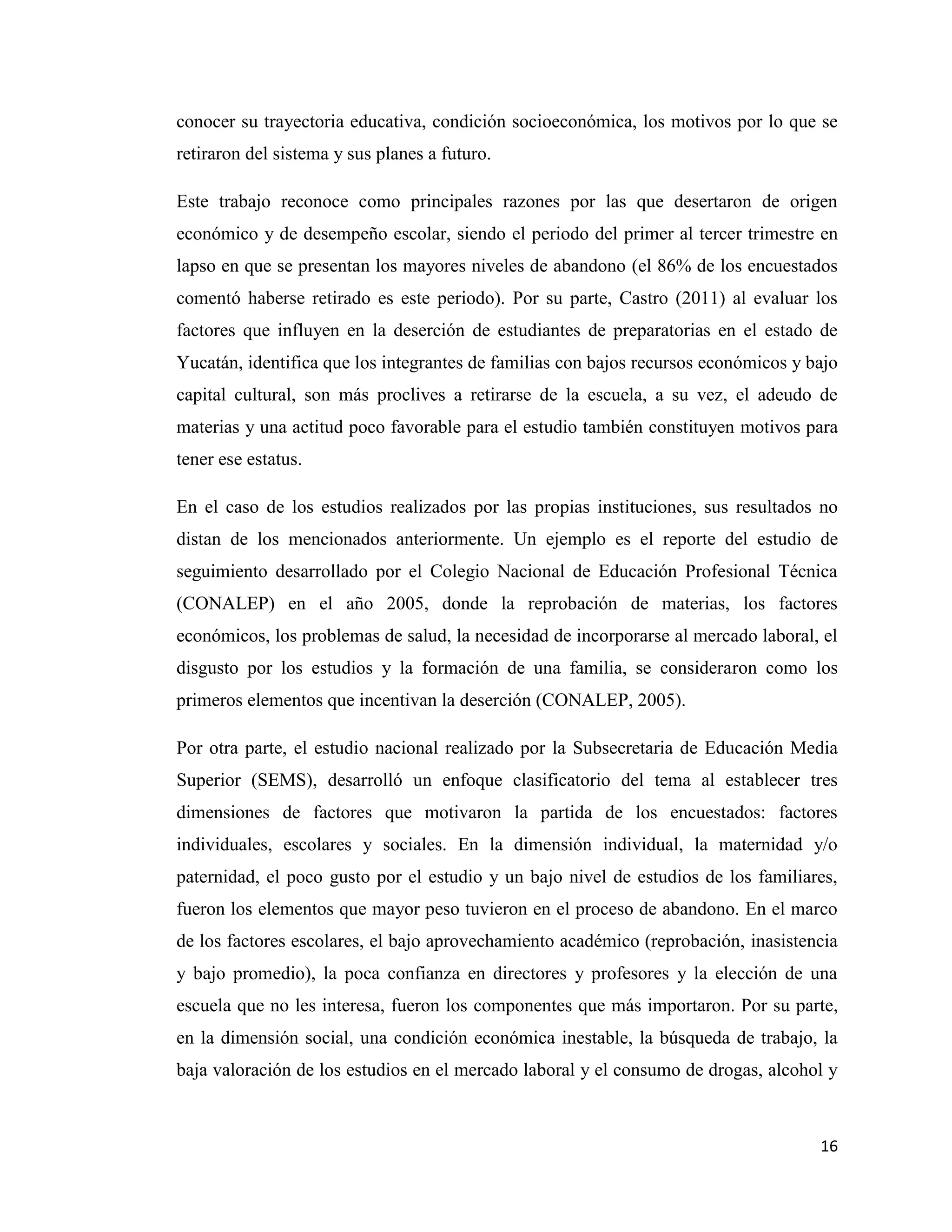 16
conocer su trayectoria educativa, condición socioeconómica, los motivos por lo que se
retiraron del sistema y sus planes a futuro.
Este trabajo reconoce como principales razones por las que desertaron de origen
económico y de desempeño escolar, siendo el periodo del primer al tercer trimestre en
lapso en que se presentan los mayores niveles de abandono (el 86% de los encuestados
comentó haberse retirado es este periodo). Por su parte, Castro (2011) al evaluar los
factores que influyen en la deserción de estudiantes de preparatorias en el estado de
Yucatán, identifica que los integrantes de familias con bajos recursos económicos y bajo
capital cultural, son más proclives a retirarse de la escuela, a su vez, el adeudo de
materias y una actitud poco favorable para el estudio también constituyen motivos para
tener ese estatus.
En el caso de los estudios realizados por las propias instituciones, sus resultados no
distan de los mencionados anteriormente. Un ejemplo es el reporte del estudio de
seguimiento desarrollado por el Colegio Nacional de Educación Profesional Técnica
(CONALEP) en el año 2005, donde la reprobación de materias, los factores
económicos, los problemas de salud, la necesidad de incorporarse al mercado laboral, el
disgusto por los estudios y la formación de una familia, se consideraron como los
primeros elementos que incentivan la deserción (CONALEP, 2005).
Por otra parte, el estudio nacional realizado por la Subsecretaria de Educación Media
Superior (SEMS), desarrolló un enfoque clasificatorio del tema al establecer tres
dimensiones de factores que motivaron la partida de los encuestados: factores
individuales, escolares y sociales. En la dimensión individual, la maternidad y/o
paternidad, el poco gusto por el estudio y un bajo nivel de estudios de los familiares,
fueron los elementos que mayor peso tuvieron en el proceso de abandono. En el marco
de los factores escolares, el bajo aprovechamiento académico (reprobación, inasistencia
y bajo promedio), la poca confianza en directores y profesores y la elección de una
escuela que no les interesa, fueron los componentes que más importaron. Por su parte,
en la dimensión social, una condición económica inestable, la búsqueda de trabajo, la
baja valoración de los estudios en el mercado laboral y el consumo de drogas, alcohol y
 